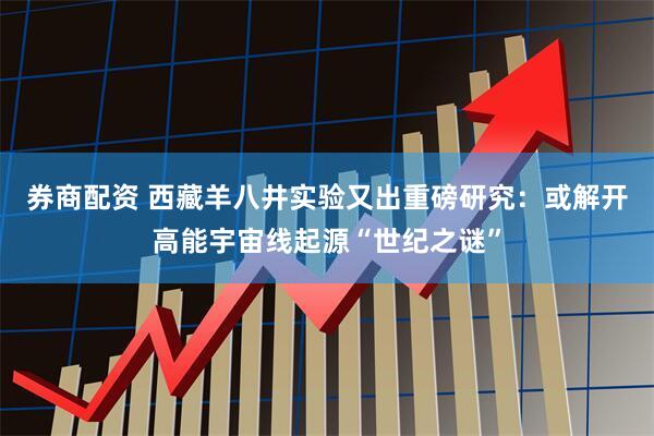 券商配资 西藏羊八井实验又出重磅研究：或解开高能宇宙线起源“世纪之谜”