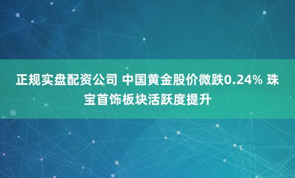 正规实盘配资公司 中国黄金股价微跌0.24% 珠宝首饰板块活跃度提升