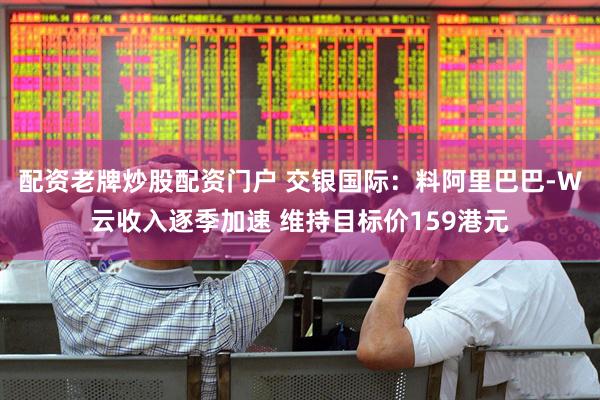 配资老牌炒股配资门户 交银国际：料阿里巴巴-W云收入逐季加速 维持目标价159港元