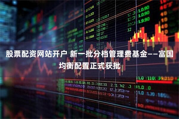 股票配资网站开户 新一批分档管理费基金——富国均衡配置正式获批