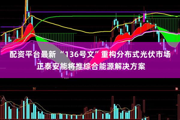 配资平台最新 “136号文”重构分布式光伏市场 正泰安能将推综合能源解决方案