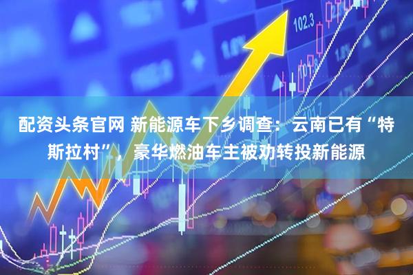 配资头条官网 新能源车下乡调查：云南已有“特斯拉村”，豪华燃油车主被劝转投新能源