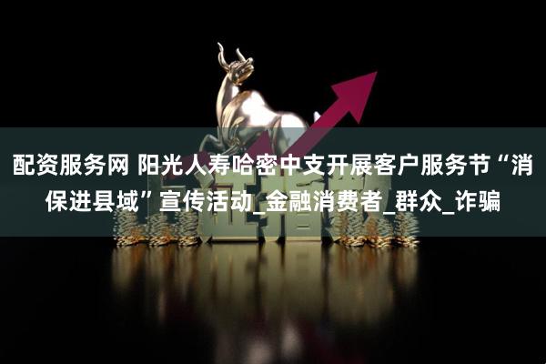配资服务网 阳光人寿哈密中支开展客户服务节“消保进县域”宣传活动_金融消费者_群众_诈骗