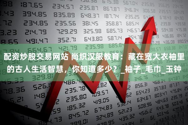 配资炒股交易网站 尚织汉服教育：藏在宽大衣袖里的古人生活智慧，你知道多少？_袖子_毛巾_玉钟
