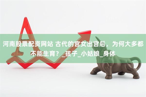河南股票配资网站 古代的宫女出宫后，为何大多都不能生育？_孩子_小姑娘_身体