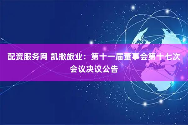 配资服务网 凯撒旅业：第十一届董事会第十七次会议决议公告