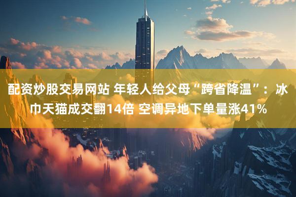 配资炒股交易网站 年轻人给父母“跨省降温”：冰巾天猫成交翻14倍 空调异地下单量涨41%