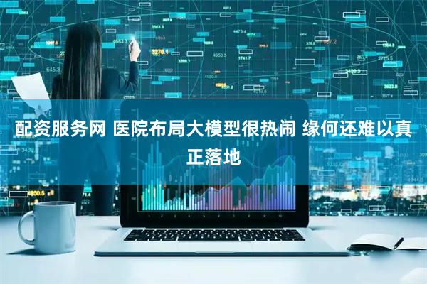 配资服务网 医院布局大模型很热闹 缘何还难以真正落地