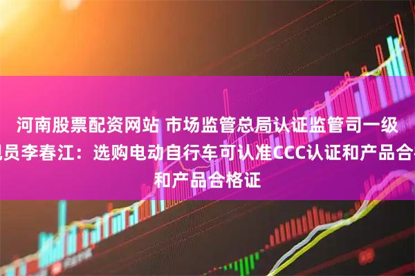 河南股票配资网站 市场监管总局认证监管司一级巡视员李春江：选购电动自行车可认准CCC认证和产品合格证