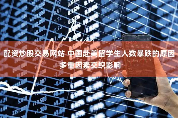 配资炒股交易网站 中国赴美留学生人数暴跌的原因 多重因素交织影响