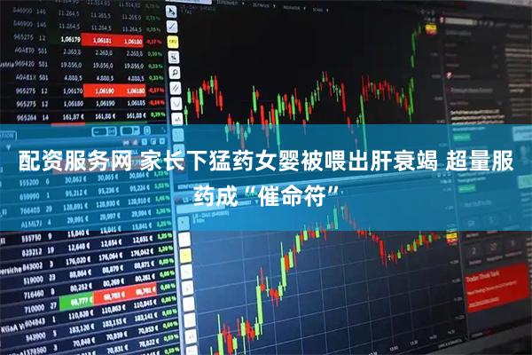 配资服务网 家长下猛药女婴被喂出肝衰竭 超量服药成“催命符”