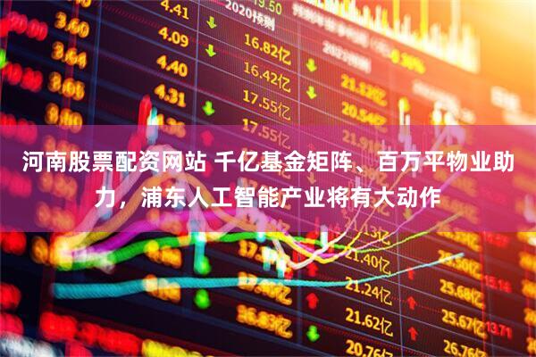 河南股票配资网站 千亿基金矩阵、百万平物业助力，浦东人工智能产业将有大动作