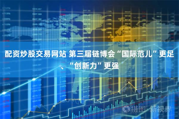配资炒股交易网站 第三届链博会“国际范儿”更足、“创新力”更强