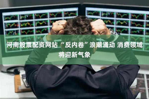 河南股票配资网站 “反内卷”浪潮涌动 消费领域将迎新气象