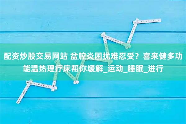 配资炒股交易网站 盆腔炎困扰难忍受？喜来健多功能温热理疗床帮你缓解_运动_睡眠_进行