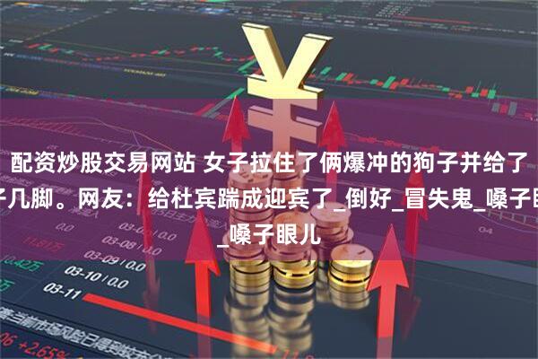 配资炒股交易网站 女子拉住了俩爆冲的狗子并给了狗子几脚。网友：给杜宾踹成迎宾了_倒好_冒失鬼_嗓子眼儿
