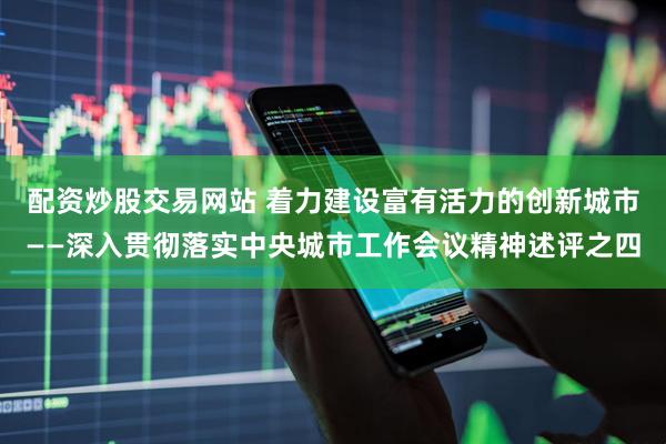 配资炒股交易网站 着力建设富有活力的创新城市——深入贯彻落实中央城市工作会议精神述评之四