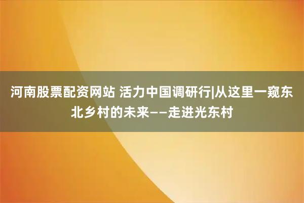 河南股票配资网站 活力中国调研行|从这里一窥东北乡村的未来——走进光东村