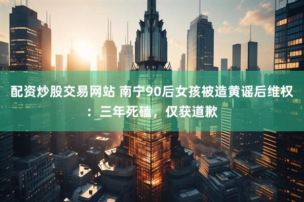 配资炒股交易网站 南宁90后女孩被造黄谣后维权：三年死磕，仅获道歉