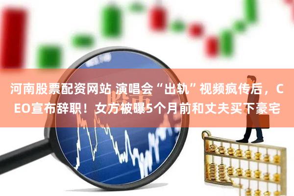 河南股票配资网站 演唱会“出轨”视频疯传后，CEO宣布辞职！女方被曝5个月前和丈夫买下豪宅