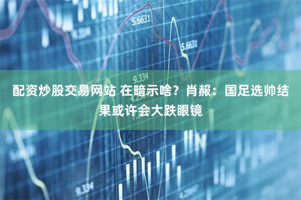 配资炒股交易网站 在暗示啥？肖赧：国足选帅结果或许会大跌眼镜