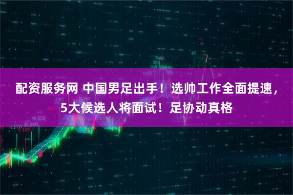 配资服务网 中国男足出手！选帅工作全面提速，5大候选人将面试！足协动真格