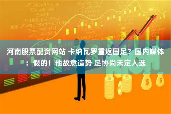 河南股票配资网站 卡纳瓦罗重返国足？国内媒体：假的！他故意造势 足协尚未定人选