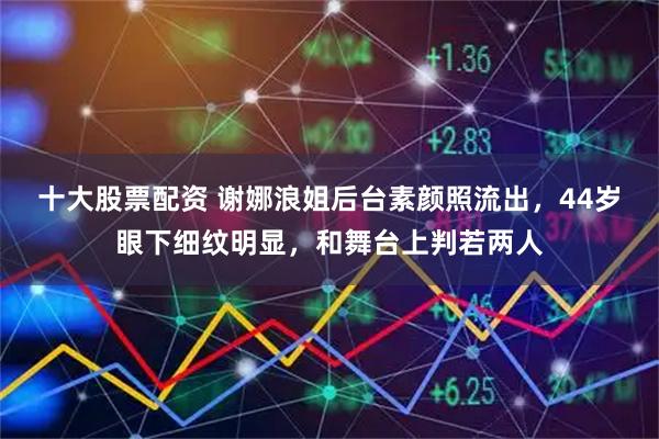 十大股票配资 谢娜浪姐后台素颜照流出，44岁眼下细纹明显，和舞台上判若两人