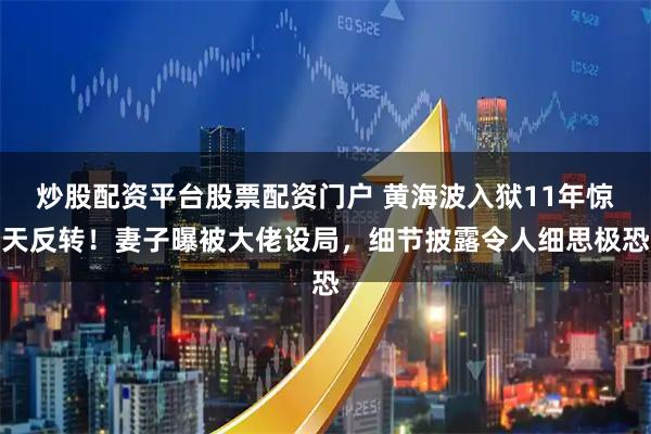 炒股配资平台股票配资门户 黄海波入狱11年惊天反转！妻子曝被大佬设局，细节披露令人细思极恐