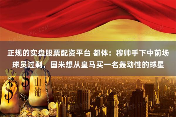 正规的实盘股票配资平台 都体：穆帅手下中前场球员过剩，国米想从皇马买一名轰动性的球星