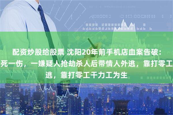 配资炒股给股票 沈阳20年前手机店血案告破：店内兄妹一死一伤，一嫌疑人抢劫杀人后带情人外逃，靠打零工干力工为生