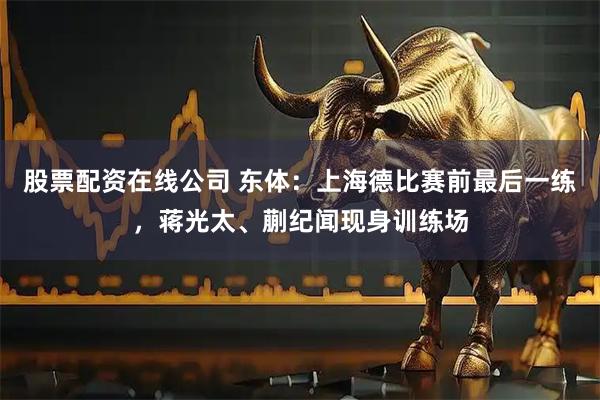 股票配资在线公司 东体：上海德比赛前最后一练，蒋光太、蒯纪闻现身训练场