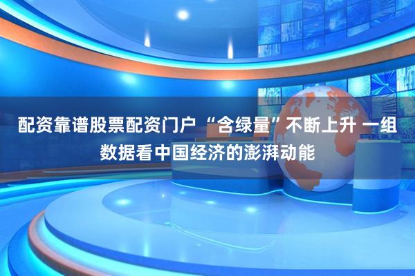 配资靠谱股票配资门户 “含绿量”不断上升 一组数据看中国经济的澎湃动能