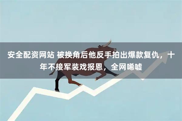 安全配资网站 被换角后他反手拍出爆款复仇，十年不接军装戏报恩，全网唏嘘