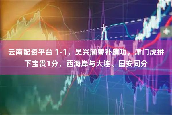 云南配资平台 1-1，吴兴涵替补建功，津门虎拼下宝贵1分，西海岸与大连、国安同分