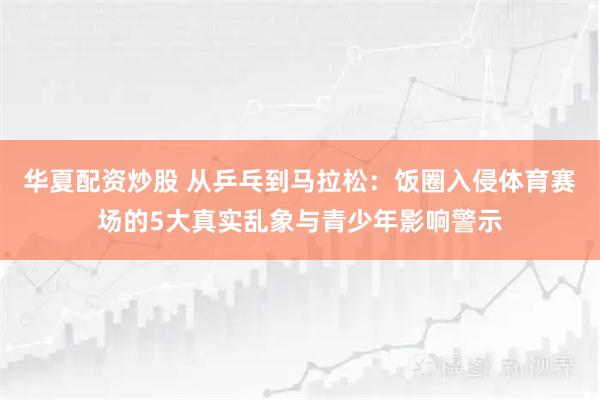 华夏配资炒股 从乒乓到马拉松：饭圈入侵体育赛场的5大真实乱象与青少年影响警示